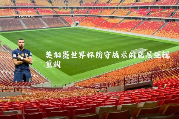 美加墨世界杯防守战术的底层逻辑重构