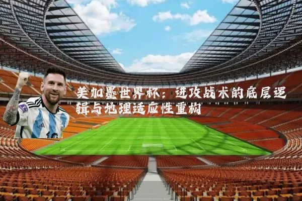 美加墨世界杯：进攻战术的底层逻辑与地理适应性重构