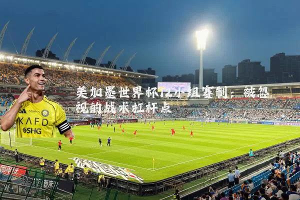 美加墨世界杯12小组赛制:被忽视的战术杠杆点